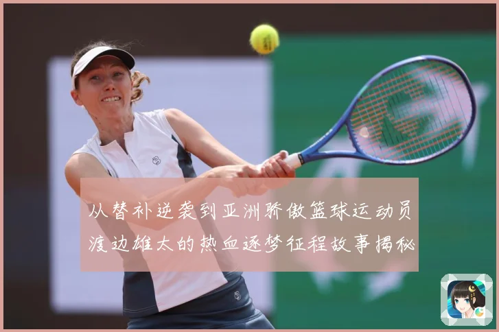 从替补逆袭到亚洲骄傲篮球运动员渡边雄太的热血逐梦征程故事揭秘