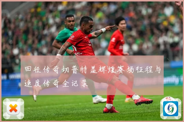 田径传奇切普特盖辉煌赛场征程与速度传奇全记录