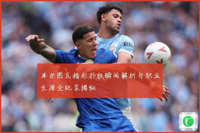库尔图瓦精彩扑救瞬间解析与职业生涯全纪录揭秘