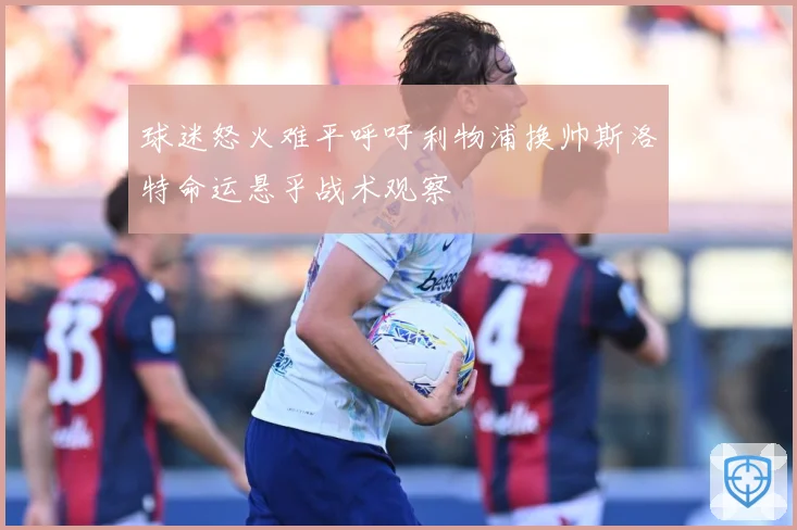 球迷怒火难平呼吁利物浦换帅斯洛特命运悬乎战术观察