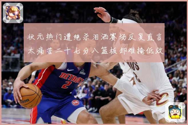 状元热门遭绝杀泪洒赛场反复直言太痛苦二十七分八篮板却难掩低效赛场复盘
