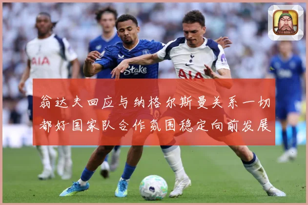 翁达夫回应与纳格尔斯曼关系一切都好国家队合作氛围稳定向前发展战术观察