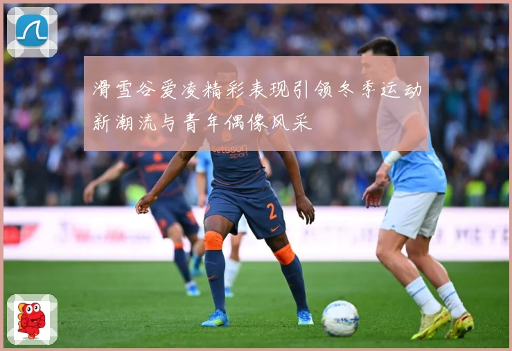 滑雪谷爱凌精彩表现引领冬季运动新潮流与青年偶像风采