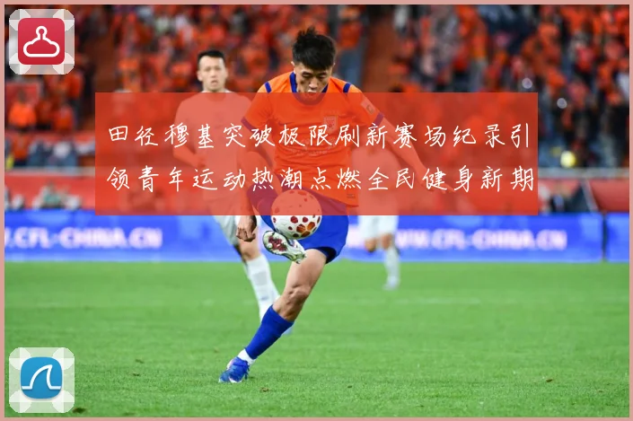 田径穆基突破极限刷新赛场纪录引领青年运动热潮点燃全民健身新期待