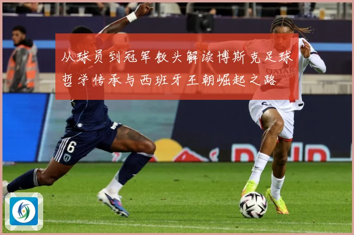 从球员到冠军教头解读博斯克足球哲学传承与西班牙王朝崛起之路