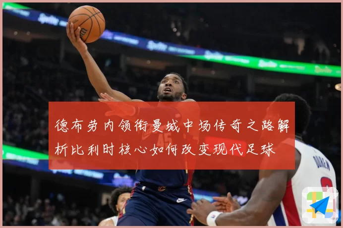 德布劳内领衔曼城中场传奇之路解析比利时核心如何改变现代足球
