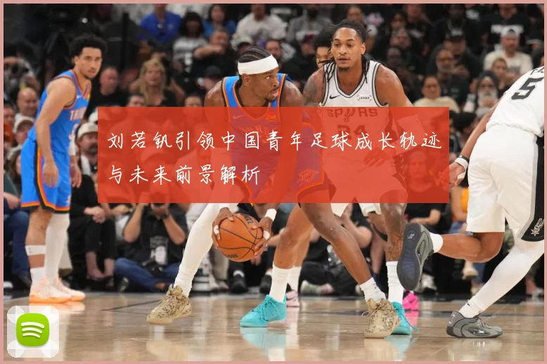 刘若钒引领中国青年足球成长轨迹与未来前景解析