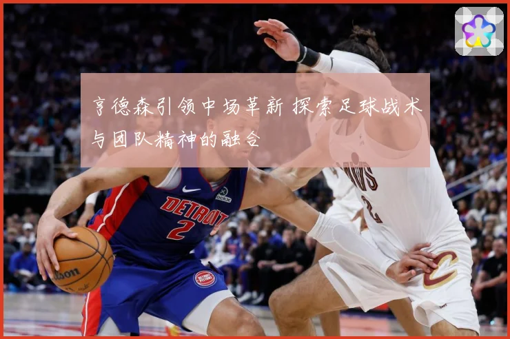 亨德森引领中场革新 探索足球战术与团队精神的融合