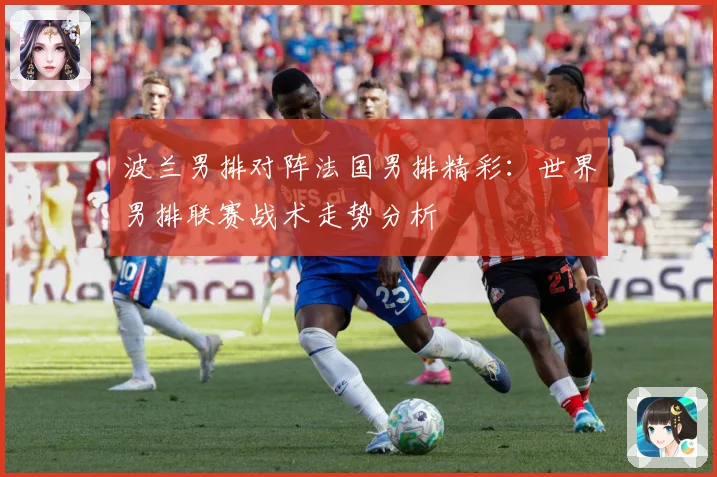波兰男排对阵法国男排精彩：世界男排联赛战术走势分析