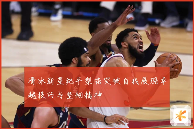 滑冰新星纪平梨花突破自我展现卓越技巧与坚韧精神